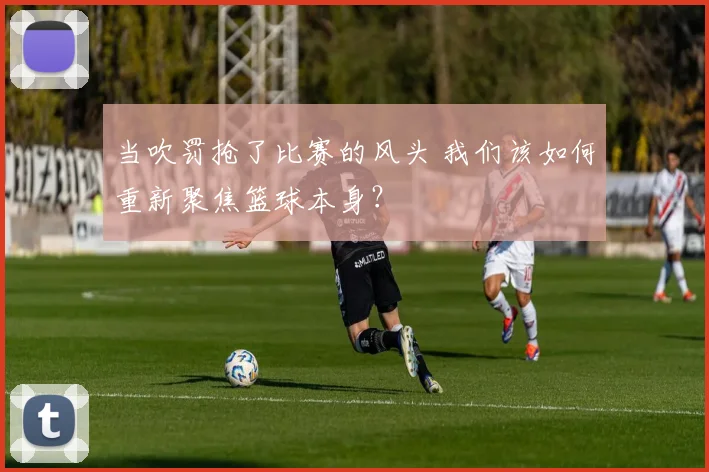 当吹罚抢了比赛的风头 我们该如何重新聚焦篮球本身？