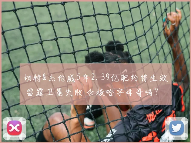 切特&杰伦威5年2.39亿肥约将生效 雷霆卫冕失败 会梭哈字母哥吗？