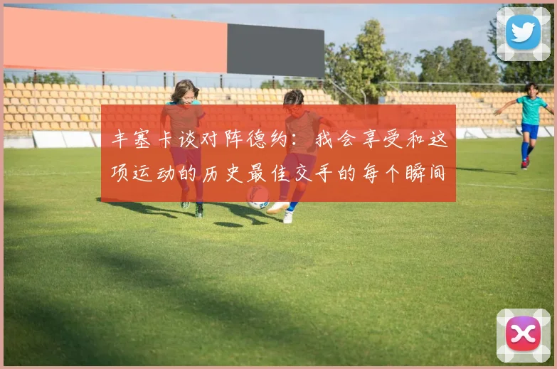 丰塞卡谈对阵德约：我会享受和这项运动的历史最佳交手的每个瞬间
