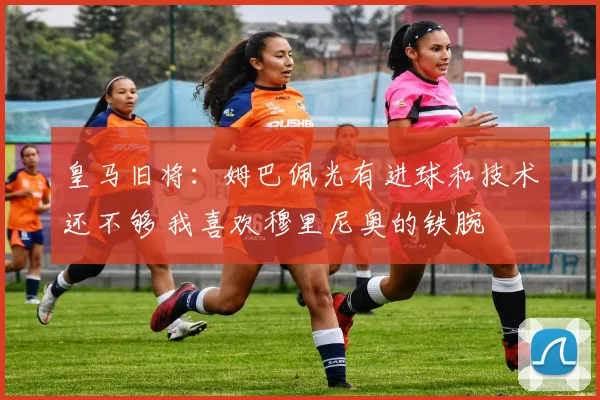 皇马旧将：姆巴佩光有进球和技术还不够 我喜欢穆里尼奥的铁腕